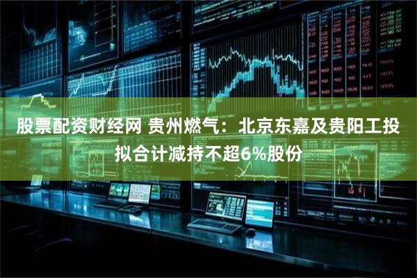 股票配资财经网 贵州燃气：北京东嘉及贵阳工投拟合计减持不超6%股份