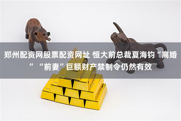 郑州配资网股票配资网址 恒大前总裁夏海钧“离婚” “前妻”巨额财产禁制令仍然有效