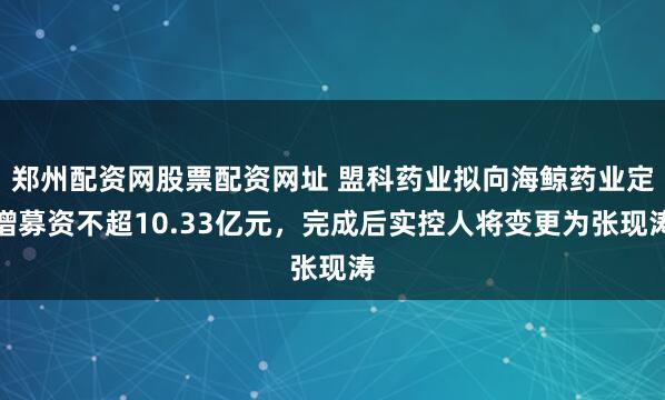 郑州配资网股票配资网址 盟科药业拟向海鲸药业定增募资不超10.33亿元，完成后实控人将变更为张现涛
