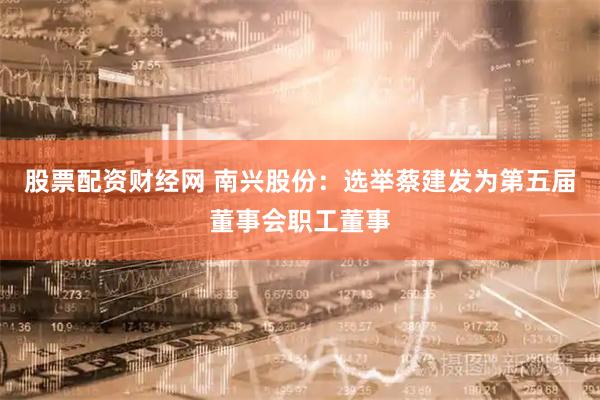股票配资财经网 南兴股份：选举蔡建发为第五届董事会职工董事