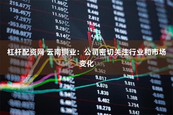 杠杆配资网 云南铜业：公司密切关注行业和市场变化