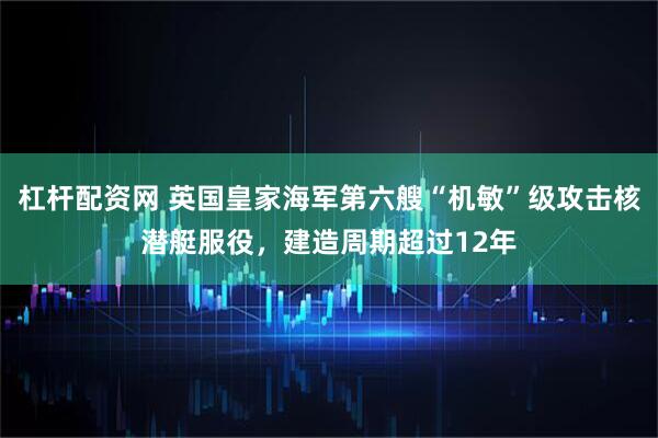 杠杆配资网 英国皇家海军第六艘“机敏”级攻击核潜艇服役，建造周期超过12年