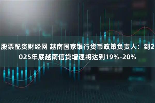 股票配资财经网 越南国家银行货币政策负责人：到2025年底越南信贷增速将达到19%-20%