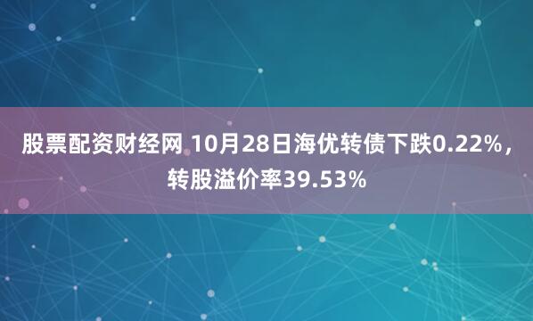 股票配资财经网 10月28日海优转债下跌0.22%，转股溢价率39.53%