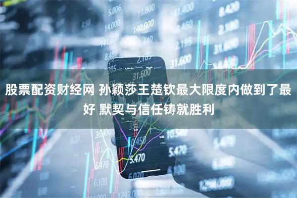 股票配资财经网 孙颖莎王楚钦最大限度内做到了最好 默契与信任铸就胜利