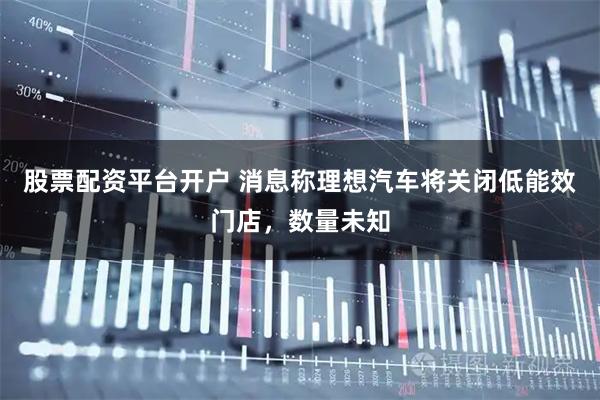 股票配资平台开户 消息称理想汽车将关闭低能效门店，数量未知