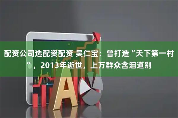 配资公司选配资配资 吴仁宝：曾打造“天下第一村”，2013年逝世，上万群众含泪道别