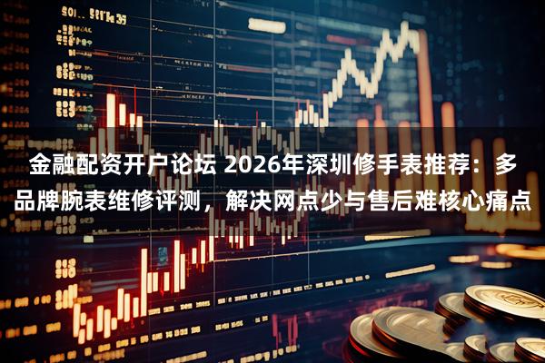 金融配资开户论坛 2026年深圳修手表推荐：多品牌腕表维修评测，解决网点少与售后难核心痛点